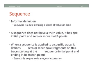 Sequence
• Informal definition
• Sequence is a rule defining a series of values in time
• A sequence does not have a truth value, it has one
initial point and zero or more match points
• When a sequence is applied to a specific trace, it
defines zero or more finite fragments on this
trace starting at the sequence initial point and
ending in its match points
• Essentially, sequence is a regular expression
November 4, 2013 HVC2013 35
 