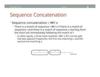 Sequence Concatenation
• Sequence concatenation: r ##1 s
• There is a match of sequence r ##1 s if there is a match of
sequence r and there is a match of sequence s starting from
the clock tick immediately following the match of r
• In other words, a finite trace matches r ##1 s iff it can be split
into two adjacent fragments, the first one matching r, and the
second one matching s.
November 4, 2013 HVC2013 38
 