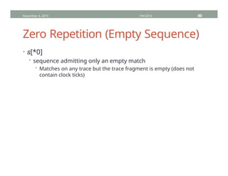 Zero Repetition (Empty Sequence)
• s[*0]
• sequence admitting only an empty match
• Matches on any trace but the trace fragment is empty (does not
contain clock ticks)
November 4, 2013 HVC2013 40
 