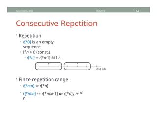 Consecutive Repetition
• Repetition
• r[*0] is an empty
sequence
• If n > 0 (const.)
• r[*n] ⬄ r[*n-1] ##1 r
• Finite repetition range
• r[*n:n] ⬄ r[*n]
• r[*m:n] ⬄ r[*m:n-1] or r[*n], m <
n
November 4, 2013 HVC2013 42
 