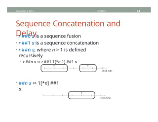 Sequence Concatenation and
Delay
• r ##0 s is a sequence fusion
• r ##1 s is a sequence concatenation
• r ##n s, where n > 1 is defined
recursively
• r ##n s ⬄ r ##1 1[*n-1] ##1 s
• ##n s ⬄ 1[*n] ##1
s
November 4, 2013 HVC2013 44
 