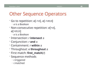 Other Sequence Operators
• Go to repetition: e[->n], e[->m:n]
• e is a Boolean
• Non-consecutive repetition: e[=n],
e[=m:n]
• e is a Boolean
• Intersection: r intersect s
• Conjunction: r and s
• Containment: r within s
• Throughout: e throughout s
• First match: first_match(r)
• Sequence methods
• r.triggered
• r.matched
November 4, 2013 HVC2013 46
 