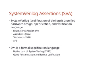 SystemVerilog Assertions (SVA)
• SystemVerilog (proliferation of Verilog) is a unified
hardware design, specification, and verification
language
• RTL/gate/transistor level
• Assertions (SVA)
• Testbench (SVTB)
• API
• SVA is a formal specification language
• Native part of SystemVerilog [SV12]
• Good for simulation and formal verification
 
