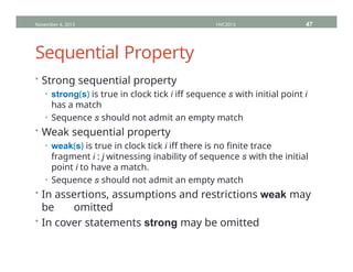 Sequential Property
• Strong sequential property
• strong(s) is true in clock tick i iff sequence s with initial point i
has a match
• Sequence s should not admit an empty match
• Weak sequential property
• weak(s) is true in clock tick i iff there is no finite trace
fragment i : j witnessing inability of sequence s with the initial
point i to have a match.
• Sequence s should not admit an empty match
• In assertions, assumptions and restrictions weak may
be omitted
• In cover statements strong may be omitted
November 4, 2013 HVC2013 47
 