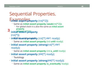 Sequential Properties.
Examples
• initial assert property (rst[*2]);
• Same as initial assert property (weak(rst[*2]));
• For global clock it is also the same as initial assert
property
(strong(rst[*2]));
• initial assert property
(rst[*]);
• Admits empty match
• initial assert property (rst[*] ##1 ready);
• Same as initial assert property (rst until ready);
• initial assert property (strong(rst[*] ##1
ready));
• Same as initial assert property (rst s_until ready);
• initial assert property (##[*] ready);
• Tautology
• initial assert property (strong(##[*] ready));
• Same as initial assert property (s_eventually ready);
November 4, 2013 HVC2013 48
³
 