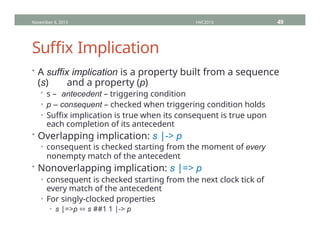 Suffix Implication
• A suffix implication is a property built from a sequence
(s) and a property (p)
• s – antecedent – triggering condition
• p – consequent – checked when triggering condition holds
• Suffix implication is true when its consequent is true upon
each completion of its antecedent
• Overlapping implication: s |-> p
• consequent is checked starting from the moment of every
nonempty match of the antecedent
• Nonoverlapping implication: s |=> p
• consequent is checked starting from the next clock tick of
every match of the antecedent
• For singly-clocked properties
• s |=>p ⬄ s ##1 1 |-> p
November 4, 2013 HVC2013 49
 
