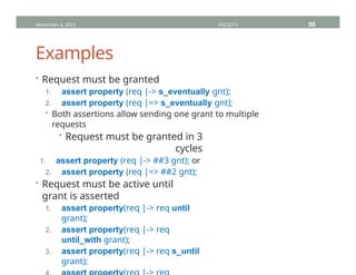 Examples
• Request must be granted
1. assert property (req |-> s_eventually gnt);
2. assert property (req |=> s_eventually gnt);
• Both assertions allow sending one grant to multiple
requests
• Request must be granted in 3
cycles
1. assert property (req |-> ##3 gnt); or
2. assert property (req |=> ##2 gnt);
• Request must be active until
grant is asserted
1. assert property(req |-> req until
grant);
2. assert property(req |-> req
until_with grant);
3. assert property(req |-> req s_until
grant);
November 4, 2013 HVC2013 50
 