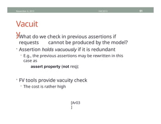 Vacuit
y
• What do we check in previous assertions if
requests cannot be produced by the model?
• Assertion holds vacuously if it is redundant
• E.g., the previous assertions may be rewritten in this
case as
assert property (not req);
• FV tools provide vacuity check
• The cost is rather high
November 4, 2013 HVC2013 51
[Ar03
]
 