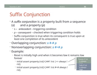 Suffix Conjunction
• A suffix conjunction is a property built from a sequence
(s) and a property (p)
• s – antecedent – triggering condition
• p – consequent – checked when triggering condition holds
• Suffix conjunction is true when its consequent is true upon at
least one completion of its antecedent
• Overlapping conjunction: s #-# p
• Nonoverlapping conjunction: s #=# p
• Example:
• Reset is initially high and when it becomes low it remains low
forever
• initial assert property (rst[+] ##1 !rst |=> always !
rst);
• initial assert property (rst[+] ##1 !rst #=# always !
rst);
November 4, 2013 HVC2013 52
Passes if rst
is always
high
Fails if rst
is always
high
 