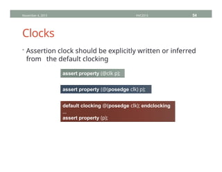 Clocks
November 4, 2013 HVC2013 54
• Assertion clock should be explicitly written or inferred
from the default clocking
assert property (@clk p);
assert property (@(posedge clk) p);
default clocking @(posedge clk); endclocking
…
assert property (p);
 