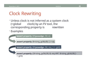 Clock Rewriting
November 4, 2013 HVC2013 55
• Unless clock is not inferred as a system clock
(=global clock) by an FV tool, the
corresponding property is rewritten
• Examples
assert property (@(posedge clk) e);
assert property ($rising_gclk(clk) |-> e);
assert property (@(posedge clk) req |=> gnt);
assert property (($rising_gclk(clk) & req ##1 $rising_glck(clk)|-
> gnt);
 