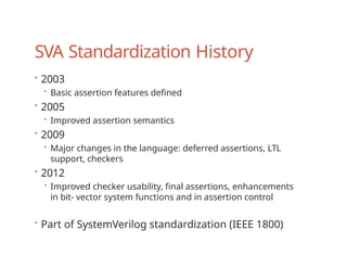 SVA Standardization History
• 2003
• Basic assertion features defined
• 2005
• Improved assertion semantics
• 2009
• Major changes in the language: deferred assertions, LTL
support, checkers
• 2012
• Improved checker usability, final assertions, enhancements
in bit- vector system functions and in assertion control
• Part of SystemVerilog standardization (IEEE 1800)
 