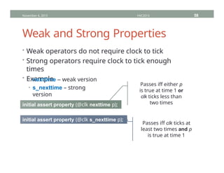 Weak and Strong Properties
• Weak operators do not require clock to tick
• Strong operators require clock to tick enough
times
• Example
• nexttime – weak version
• s_nexttime – strong
version
November 4, 2013 HVC2013 58
initial assert property (@clk nexttime p);
initial assert property (@clk s_nexttime p);
Passes iff either p
is true at time 1 or
clk ticks less than
two times
Passes iff clk ticks at
least two times and p
is true at time 1
 