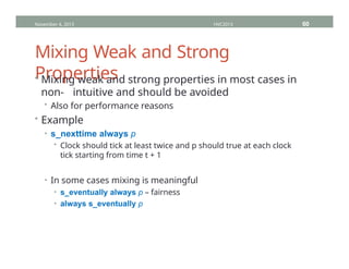 Mixing Weak and Strong
Properties
• Mixing weak and strong properties in most cases in
non- intuitive and should be avoided
• Also for performance reasons
• Example
• s_nexttime always p
• Clock should tick at least twice and p should true at each clock
tick starting from time t + 1
• In some cases mixing is meaningful
• s_eventually always p – fairness
• always s_eventually p
November 4, 2013 HVC2013 60
 