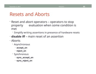 Resets and Aborts
• Reset and abort operators – operators to stop
property evaluation when some condition is
met
• Simplify writing assertions in presence of hardware resets
• disable iff – main reset of an assertion
• Aborts
• Asynchronous
• accept_on
• reject_on
• Synchronous
• sync_accept_on
• sync_reject_on
November 4, 2013 HVC2013 63
 