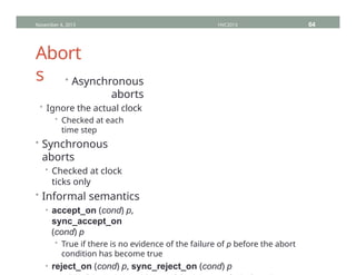 Abort
s • Asynchronous
aborts
• Ignore the actual clock
• Checked at each
time step
• Synchronous
aborts
• Checked at clock
ticks only
• Informal semantics
• accept_on (cond) p,
sync_accept_on
(cond) p
• True if there is no evidence of the failure of p before the abort
condition has become true
• reject_on (cond) p, sync_reject_on (cond) p
November 4, 2013 HVC2013 64
 