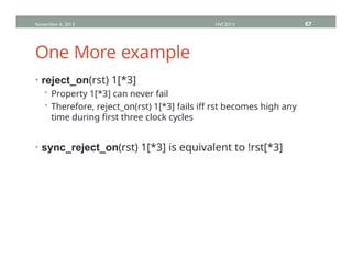 One More example
• reject_on(rst) 1[*3]
• Property 1[*3] can never fail
• Therefore, reject_on(rst) 1[*3] fails iff rst becomes high any
time during first three clock cycles
• sync_reject_on(rst) 1[*3] is equivalent to !rst[*3]
November 4, 2013 HVC2013 67
 