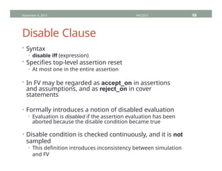 Disable Clause
• Syntax
• disable iff (expression)
• Specifies top-level assertion reset
• At most one in the entire assertion
• In FV may be regarded as accept_on in assertions
and assumptions, and as reject_on in cover
statements
• Formally introduces a notion of disabled evaluation
• Evaluation is disabled if the assertion evaluation has been
aborted because the disable condition became true
• Disable condition is checked continuously, and it is not
sampled
• This definition introduces inconsistency between simulation
and FV
November 4, 2013 HVC2013 68
 