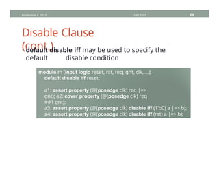 Disable Clause
(cont.)
November 4, 2013 HVC2013 69
• default disable iff may be used to specify the
default disable condition
module m (input logic reset, rst, req, gnt, clk, …);
default disable iff reset;
a1: assert property (@(posedge clk) req |=>
gnt); a2: cover property (@(posedge clk) req
##1 gnt);
a3: assert property (@(posedge clk) disable iff (1’b0) a |=> b);
a4: assert property (@(posedge clk) disable iff (rst) a |=> b);
endmodule : m
 
