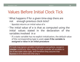 Values Before Initial Clock Tick
• What happens if for a given time-step there are
not enough previous clock ticks?
• $past(e) returns an initial value of e
• The initial value of e is that as computed using the
initial values stated in the declaration of the
variables involved in e
• If a static variable has no explicit initialization, the default value
of the corresponding type is used, even if the variable is
assigned a value in an initial procedure
November 4, 2013 HVC2013 74
FV tools may ignore variable initialization everywhere, except in
checker constructs. Also, many FV tools consider all variables to
be of two-state value type, and therefore they assume that
$past(e) is 0 in clock tick 0 for any e
 
