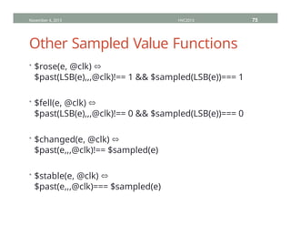Other Sampled Value Functions
• $rose(e, @clk) ⬄
$past(LSB(e),,,@clk)!== 1 && $sampled(LSB(e))=== 1
• $fell(e, @clk) ⬄
$past(LSB(e),,,@clk)!== 0 && $sampled(LSB(e))=== 0
• $changed(e, @clk) ⬄
$past(e,,,@clk)!== $sampled(e)
• $stable(e, @clk) ⬄
$past(e,,,@clk)=== $sampled(e)
November 4, 2013 HVC2013 75
 