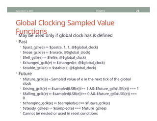 Global Clocking Sampled Value
Functions
• May be used only if global clock has is defined
• Past
• $past_gclk(e) ⬄ $past(e, 1, 1, @$global_clock)
• $rose_gclk(e) ⬄ $rose(e, @$global_clock)
• $fell_gclk(e) ⬄ $fell(e, @$global_clock)
• $changed_gclk(e) ⬄ $changed(e, @$global_clock)
• $stable_gclk(e) ⬄ $stable(e, @$global_clock)
• Future
• $future_gclk(e) – Sampled value of e in the next tick of the global
clock
• $rising_gclk(e) ⬄ $sampled(LSB(e))!== 1 && $future_gclk(LSB(e)) === 1
• $falling_gclk(e) ⬄ $sampled(LSB(e))!== 0 && $future_gclk(LSB(e)) ===
0
• $changing_gclk(e) ⬄ $sampled(e) !== $future_gclk(e)
• $steady_gclk(e) ⬄ $sampled(e) === $future_gclk(e)
• Cannot be nested or used in reset conditions
November 4, 2013 HVC2013 76
 