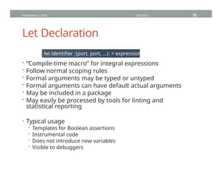 Let Declaration
November 4, 2013 HVC2013 78
let identifier [(port, port, …)] = expression;
• “Compile-time macro” for integral expressions
• Follow normal scoping rules
• Formal arguments may be typed or untyped
• Formal arguments can have default actual arguments
• May be included in a package
• May easily be processed by tools for linting and
statistical reporting
• Typical usage
• Templates for Boolean assertions
• Instrumental code
• Does not introduce new variables
• Visible to debuggers
 