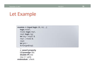 Let Example
November 4, 2013 HVC2013 79
module m (input logic clk, rst, …);
logic mod1,
mod2; logic req1,
req2; logic rsp;
let req = mod1 &
req1 | mod2 &
req2;
let gnt =
$changed(rsp);
…
a: assert property
(@(posedge clk)
disable iff (rst)
req |=> gnt);
endmodule : check
 
