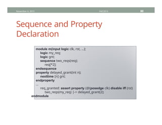 Sequence and Property
Declaration
November 4, 2013 HVC2013 80
module m(input logic clk, rst, …);
logic my_req;
logic gnt;
sequence two_reqs(req);
req[*2];
endsequence
property delayed_grant(int n);
nexttime [n] gnt;
endproperty
…
req_granted: assert property (@(posedge clk) disable iff (rst)
two_reqs(my_req) |-> delayed_grant(2);
endmodule
 