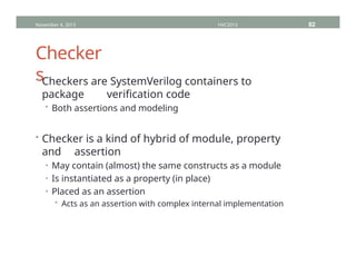 Checker
s
• Checkers are SystemVerilog containers to
package verification code
• Both assertions and modeling
• Checker is a kind of hybrid of module, property
and assertion
• May contain (almost) the same constructs as a module
• Is instantiated as a property (in place)
• Placed as an assertion
• Acts as an assertion with complex internal implementation
November 4, 2013 HVC2013 82
 