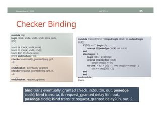Checker Binding
November 4, 2013 HVC2013 85
module top;
logic clock, snda, sndb, sndc, rcva, rcvb,
rcvc;
...
trans ta (clock, snda, rcva);
trans tb (clock, sndb, rcvb);
trans #(2) tc (clock, sndc,
rcvc); endmodule : top
module trans #(DEL=1) (input logic clock, in, output logic
out);
if (DEL == 1) begin : b
always @(posedge clock) out <= in;
end
else begin : b
logic [DEL - 2: 0] tmp;
always @(posedge clock)
begin tmp[0] <= in;
for (int i = 1; i < DEL - 1; i++) tmp[i] <= tmp[i-1];
out <= tmp[DEL - 2];
end
end
endmodule :
trans
checker eventually_granted (req, gnt,
…);
…
endchecker : eventually_granted
checker request_granted (req, gnt, n,
…);
…
endchecker : request_granted
bind trans eventually_granted check_in2out(in, out, posedge
clock); bind trans: ta, tb request_granted delay1(in, out,,
posedge clock); bind trans: tc request_granted delay2(in, out, 2,
posedge clock);
 
