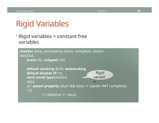 Rigid Variables
• Rigid variables = constant free
variables
November 4, 2013 HVC2013 87
checker data_consistency (start, complete, dataIn,
dataOut,
event clk, untyped rst);
default clocking @clk; endclocking
default disable iff rst;
rand const type(dataIn)
data;
a1: assert property (start && data == dataIn ##1 complete[-
>1]
|-> dataOut == data);
endchecker : data_consistency
Rigid
variabl
e
 