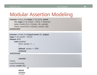 Modular Assertion Modeling
checker check_fsm(logic [1:0] state, event
clk); logic [1:0] astate = IDLE; // Abstract
state model_fsm c1(state, clk, astate);
check_assertions c2(state, astate, clk);
endchecker
checker model_fsm(input event clk, output
logic [1:0] astate = IDLE);
always @clk
case (astate)
IDLE: astate <= …;
…
default: astate <= ERR;
endcase
endchecker
checker
check_
assertions(state,
astate, event clk);
d
efault
clockin
November 6, 2013 Intel Confidential 88
 