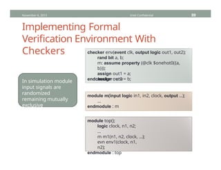 Implementing Formal
Verification Environment With
Checkers checker env(event clk, output logic out1, out2);
rand bit a, b;
m: assume property (@clk $onehot0({a,
b}));
assign out1 = a;
assign out2 = b;
endchecker : env
module m(input logic in1, in2, clock, output …);
…
endmodule : m
module top();
logic clock, n1, n2;
…
m m1(n1, n2, clock, …);
evn env1(clock, n1,
n2);
endmodule : top
In simulation module
input signals are
randomized
remaining mutually
exclusive
November 6, 2013 Intel Confidential 89
 