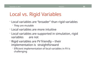 Local vs. Rigid Variables
• Local variables are “broader” than rigid variables
• They are mutable
• Local variables are more intuitive
• Local variables are supported in simulation, rigid
variables are not
• Rigid variables are FV friendly – their
implementation is straightforward
• Efficient implementation of local variables in FV is
challenging
November 4, 2013 HVC2013 93
 