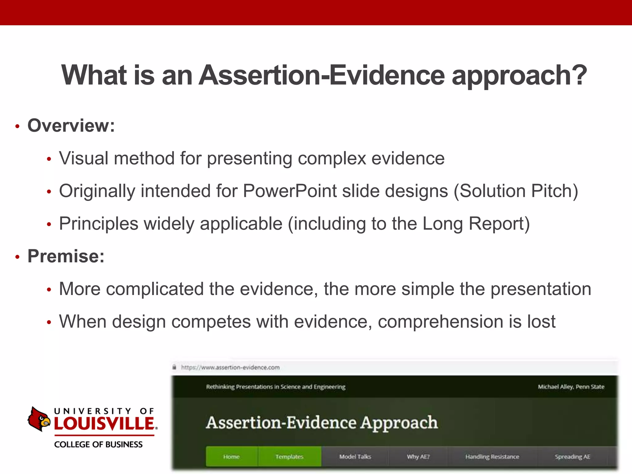 What is an Assertion-Evidence approach?
• Overview:
• Visual method for presenting complex evidence
• Originally intended for PowerPoint slide designs (Solution Pitch)
• Principles widely applicable (including to the Long Report)
• Premise:
• More complicated the evidence, the more simple the presentation
• When design competes with evidence, comprehension is lost
 