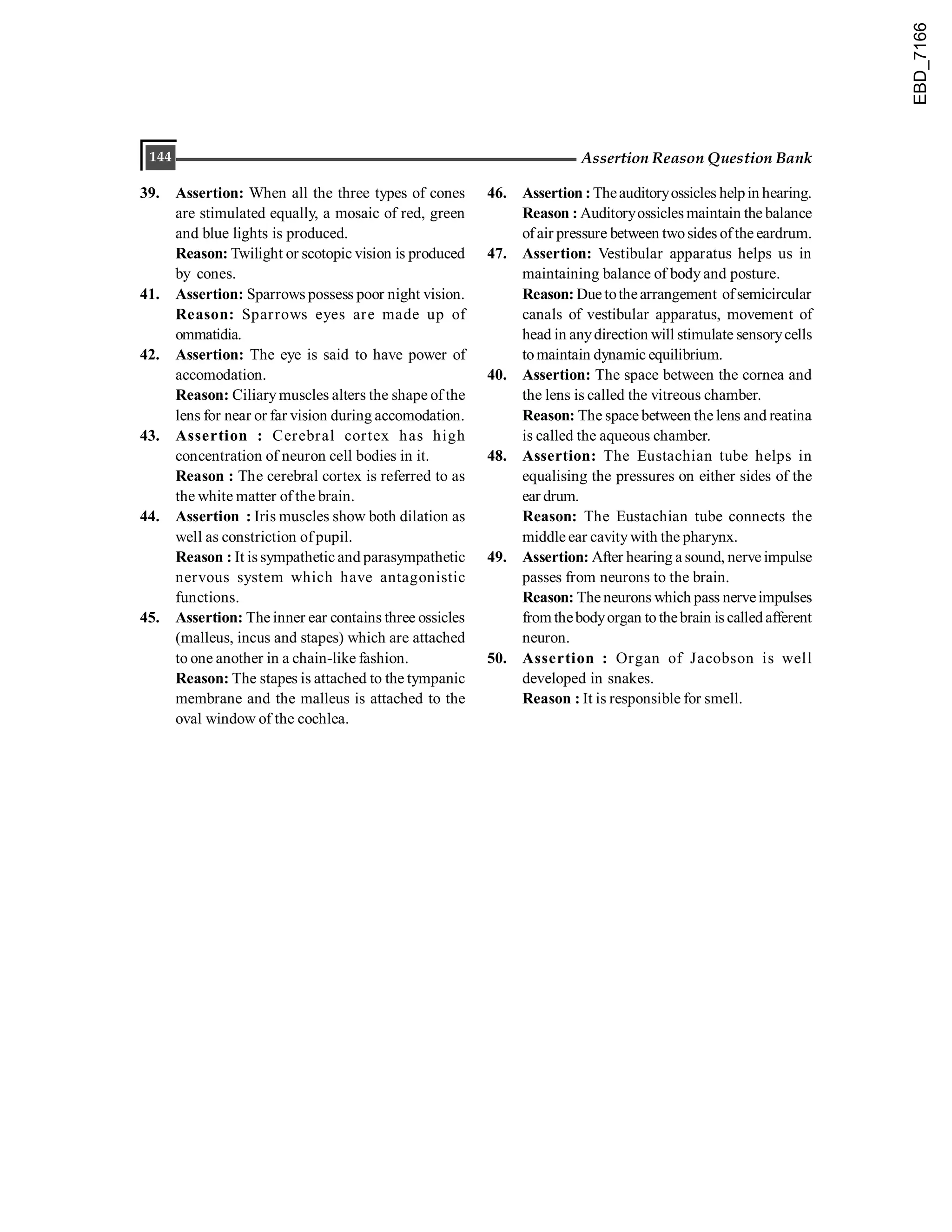 144 Assertion Reason Question Bank
39. Assertion: When all the three types of cones
are stimulated equally, a mosaic of red, green
and blue lights is produced.
Reason: Twilight or scotopic vision is produced
by cones.
41. Assertion: Sparrows possess poor night vision.
Reason: Sparrows eyes are made up of
ommatidia.
42. Assertion: The eye is said to have power of
accomodation.
Reason: Ciliary muscles alters the shape of the
lens for near or far vision during accomodation.
43. Assertion : Cerebral cortex has high
concentration of neuron cell bodies in it.
Reason : The cerebral cortex is referred to as
the white matter of the brain.
44. Assertion : Iris muscles show both dilation as
well as constriction of pupil.
Reason : It is sympathetic and parasympathetic
nervous system which have antagonistic
functions.
45. Assertion: The inner ear contains three ossicles
(malleus, incus and stapes) which are attached
to one another in a chain-like fashion.
Reason: The stapes is attached to the tympanic
membrane and the malleus is attached to the
oval window of the cochlea.
46. Assertion :Theauditoryossicles helpin hearing.
Reason : Auditoryossicles maintain the balance
ofair pressure between twosides ofthe eardrum.
47. Assertion: Vestibular apparatus helps us in
maintaining balance of body and posture.
Reason: Due tothearrangement ofsemicircular
canals of vestibular apparatus, movement of
head in anydirection will stimulate sensorycells
tomaintain dynamic equilibrium.
40. Assertion: The space between the cornea and
the lens is called the vitreous chamber.
Reason: The space between the lens and reatina
is called the aqueous chamber.
48. Assertion: The Eustachian tube helps in
equalising the pressures on either sides of the
ear drum.
Reason: The Eustachian tube connects the
middle ear cavitywith the pharynx.
49. Assertion: After hearing a sound, nerve impulse
passes from neurons to the brain.
Reason: The neurons which pass nerveimpulses
from thebodyorgan to thebrain is called afferent
neuron.
50. Assertion : Organ of Jacobson is well
developed in snakes.
Reason : It is responsible for smell.
EBD_7166
 