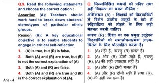 Q.9. Read the following statements
and choose the correct option :
Assertion (A): Teachers should
work hard to break down students'
stereotypes of particular ethnic
groups.
Reason (R): A key educational
objective is to enable students to
engage in critical self-reflection.
1. (A) is true, but (R) is false.
2. Both (A) and (R) are true, but (R)
is not the correct explanation of (A).
3. Both (A) and (R) are false.
4. Both (A) and (R) are true and (R)
is the correct explanation of (A).
Q. Aनkन"ल`खत कथनX को प[ढ़ए तथा
सहF .वकGप का चयन कcिजए :
अ"भकथन (A) : "शOकX को .वuया(थQयX
मJ .वशेष जातीय समूहX क
े बारे मJ
i[ढ़वा[दता को तोड़ने क
े "लए कड़ी
मेहनत करनी चा[हए।
कारण (R) : "शOा का एक bमुख उuदेpय
.वuया(थQयX को समालोचनाUमक आUम-
(चंतन क
े "लए bोUसा[हत करना है।
1. (A) सह* है, पर>तु (R) ग़लत है।
2. (A) और (R) दोन' सह* ह+, पर>तु
(R), (A) क3 सह* ,या/या नह*ं है।
3. (A) और (R) दोन' ग़लत ह+।
4. (A) और (R) दोन' सह* ह+ तथा (R),
(A) क3 सह* ,या/या है।
Ans - 4
 