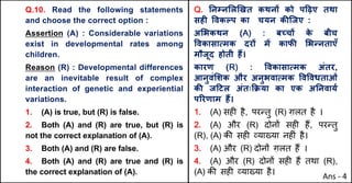 Q.10. Read the following statements
and choose the correct option :
Assertion (A) : Considerable variations
exist in developmental rates among
children.
Reason (R) : Developmental differences
are an inevitable result of complex
interaction of genetic and experiential
variations.
1. (A) is true, but (R) is false.
2. Both (A) and (R) are true, but (R) is
not the correct explanation of (A).
3. Both (A) and (R) are false.
4. Both (A) and (R) are true and (R) is
the correct explanation of (A).
Q. Aनkन"ल`खत कथनX को प[ढ़ए तथा
सहF .वकGप का चयन कcिजए :
अ"भकथन (A) : बWचX क
े बीच
.वकासाUमक दरX मJ काफc "भdनताएँ
मौजूद होती ह:।
कारण (R) : .वकासाUमक अंतर,
आनुवं"शक और अनुभवाUमक .व.वधताओं
कc ज[टल अंतःTPया का एक अAनवायQ
पhरणाम ह:।
1. (A) सह* है, पर>तु (R) ग़लत है ।
2. (A) और (R) दोन' सह* ह+, पर>तु
(R), (A) क3 सह* ,या/या नह*ं है।
3. (A) और (R) दोन' ग़लत ह+ ।
4. (A) और (R) दोन' सह* ह+ तथा (R),
(A) क3 सह* ,या/या है।
Ans - 4
 