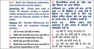 Q.11. Read the following statements
and choose the correct option :
Assertion (A) : Every year Lata, a
Class VII teacher invites a female
maths professor and a male nurse to
her class to discuss careers in these
fields.
Reason (R) : Gender differences are
innate and not acquired through
society.
1. (A) is true, but (R) is false.
2. Both (A) and (R) are true, but (R) is
not the correct explanation of (A).
3. Both (A) and (R) are false .
4. Both (A) and (R) are true and (R) is
the correct explanation of (A).
Q. Aनkन"ल`खत कथनX को प[ढ़ए तथा
सहF .वकGप का चयन कcिजए :
अ"भकथन (A) : bUयेक वषQ लता, जो Tक
कOा VII कc "शzOका है, उनक
े Oे{X मJ
क
ै hरयर पर चचाQ करने क
े "लए एक
म[हला ग`णत bोफ़
े सर और एक पु}ष नसQ
को अपनी कOा मJ आमं~{त करती है।
कारण (R) : ल:(गक (जJडर) अंतर
जdमजात ह: और समाज क
े मा]यम से
अ(ध•[हत नहFं ह:।
1. (A) सह* है, पर>तु (R) ग़लत है।
2. (A) और (R) दोन' सह* ह+, पर>तु (R),
(A) क3 सह* ,या/या नह*ं है।
3. (A) और (R) दोन' ग़लत ह+।
4. (A) और (R) दोन' सह* ह+ तथा (R),
(A) क3 सह* ,या/या है। Ans - 1
 