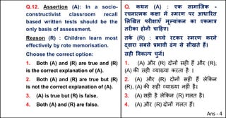 Q.12. Assertion (A): In a socio-
constructivist classroom recall
based written tests should be the
only basis of assessment.
Reason (R) : Children learn most
effectively by rote memorisation.
Choose the correct option:
1. Both (A) and (R) are true and (R)
is the correct explanation of (A).
2. Both (A) and (R) are true but (R)
is not the correct explanation of (A).
3. (A) is true but (R) is false.
4. Both (A) and (R) are false.
Q. कथन (A) : एक सामािजक -
रचनाUमक कOा मJ @मरण पर आधाhरत
"ल`खत परFOाएँ मूGयांकन का एकमा{
तरFका होनी चा[हए।
तक
Q (R) : बWचे रटकर @मरण करने
uवारा सबसे bभावी ढंग से सीखते ह:।
सहF .वकGप चुनJ।
1. (A) और (R) दोन' सह* ह+ और (R),
(A) क3 सह* ,या/या करता है ।
2. (A) और (R) दोन' सह* ह+ ले8कन
(R), (A) क3 सह* ,या/या नह*ं है।
3. (A) सह* है ले8कन (R) गलत है।
4. (A) और (R) दोन' गलत ह+।
Ans - 4
 