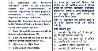 Q.13. Assertion (A): Inclusive
education refers to an education
system that accommodates all
children regardless of their physical,
intellectual, social, emotional,
linguistic or other conditions.
Reason (R) : Inclusion is not confined
to the 'disabled' but is a broader term.
Choose the correct option:
1. Both (A) and (R) are true and (R) is
the correct explanation of (A).
2. Both (A) and (R) are true but (R) is
not the correct explanation of (A).
3. (A) is true but (R) is false.
4. Both (A) and (R) are false.
Q. कथन (A): समावेशी "शOण ऐसे
शैzOक तं{ को संबो(धक करता है िजसमJ
बWचX कc शारFhरक, मान"सक, सामािजक
संवेगाUमक भाषाई व अdय .व"शtटताओं
को न देखते हुए, सभी बWचX का
समायोजन Tकया जाए।
तक
Q (R) : समावेशन एक „यापक दशQन है
जो क
े वल [द„यांग बWचX तक सी"मत
नहFं है।
सहF .वकGप चुनJ।
1. (A) और (R) दोन' सह* ह+ और (R),
(A) क3 सह* ,या/या करता है।
2. (A) और (R) दोन' सह* ह+ ले8कन
(R), (A) क3 सह* ,या/या नह*ं है।
3. (A) सह* है ले8कन (R) गलत है।
4. (A) और (R) दोन' गलत ह+। Ans - 1
 