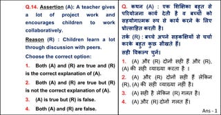Q.14. Assertion (A): A teacher gives
a lot of project work and
encourages children to work
collaboratively.
Reason (R) : Children learn a lot
through discussion with peers.
Choose the correct option:
1. Both (A) and (R) are true and (R)
is the correct explanation of (A).
2. Both (A) and (R) are true but (R)
is not the correct explanation of (A).
3. (A) is true but (R) is false.
4. Both (A) and (R) are false.
Q. कथन (A) : एक "शzOका बहुत से
पhरयोजना कायQ देती है व बWचX को
सहयोगाUमक iप से कायQ करने क
े "लए
bोUसा[हत करती है।
तक
Q (R) : बWचे अपने सहकzOयX से चचाQ
करक
े बहुत क
ु छ सीखते ह:।
सहF .वकGप चुनJ।
1. (A) और (R) दोन' सह* ह+ और (R),
(A) क3 सह* ,या/या करता है ।
2. (A) और (R) दोन' सह* ह+ ले8कन
(R), (A) क3 सह* ,या/या नह*ं है।
3. (A) सह* है ले8कन (R) गलत है।
4. (A) और (R) दोन' गलत ह+।
Ans - 1
 