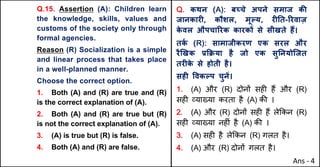 Q.15. Assertion (A): Children learn
the knowledge, skills, values and
customs of the society only through
formal agencies.
Reason (R) Socialization is a simple
and linear process that takes place
in a well-planned manner.
Choose the correct option.
1. Both (A) and (R) are true and (R)
is the correct explanation of (A).
2. Both (A) and (R) are true but (R)
is not the correct explanation of (A).
3. (A) is true but (R) is false.
4. Both (A) and (R) are false.
Q. कथन (A): बWचे अपने समाज कc
जानकारF, कौशल, मूGय, रFAत-hरवाज़
क
े वल औपचाhरक कारकX से सीखते ह:।
तक
Q (R): सामाजीकरण एक सरल और
रै`खक bTPया है जो एक सुAनयोिजत
तरFक
े से होती है।
सहF .वकGप चुनJ।
1. (A) और (R) दोन' सह* ह+ और (R)
सह* ,या/या करता है (A) क3 ।
2. (A) और (R) दोन' सह* ह+ ले8कन (R)
सह* ,या/या नह*ं है (A) क3 ।
3. (A) सह* है ले8कन (R) गलत है।
4. (A) और (R) दोन' गलत है।
Ans - 4
 