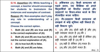 Q.16. Assertion (A): While teaching a
concept, a teacher should encourage
her students to brainstorm the
instances and examples of contrast.
Reason (R): Non-examples don't play
any role in understanding of a
concept.
Choose the correct option.
1. Both (A) and (R) are true and (R)
is the correct explanation of (A).
2. Both (A) and (R) are true but (R) is
not the correct explanation of (A).
3. (A) is true but (R) is false.
4. Both (A) and (R) are false.
Q. अ"भकथन (A): Tकसी सkbUयय को
पढ़ाते समय, एक "शzOका को अपने
.वuया(थQयX को .वपरFत stटांतX और
उदाहरणX पर .वचार-मंथन करने क
े "लए
bोUसा[हत करना चा[हए।
(R): गैर-उदाहरण Tकसी सkbUयय को
समझने मJ कोई भू"मका नहFं Aनभाते ह:।
सहF .वकGप चुनJ।
1. (A) और (R) दोन' सह* ह+ और (R)
सह* ,या/या करता है (A) क3 ।
2. (A) और (R) दोन' सह* ह+ ले8कन (R)
सह* ,या/या नह*ं है (A) क3 ।
3. (A) सह* है ले8कन (R) गलत है।
4. (A) और (R) दोन' गलत ह+।
Ans - 3
 