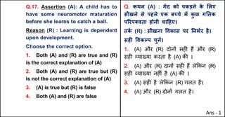 Q.17. Assertion (A): A child has to
have some neuromotor maturation
before she learns to catch a ball.
Reason (R) : Learning is dependent
upon development.
Choose the correct option.
1. Both (A) and (R) are true and (R)
is the correct explanation of (A)
2. Both (A) and (R) are true but (R)
is not the correct explanation of (A)
3. (A) is true but (R) is false
4. Both (A) and (R) are false
Q. कथन (A) : गJद को पकड़ने क
े "लए
सीखने से पहले एक बWचे मJ क
ु छ गAतक
पhरप…वता होनी चा[हए।
तक
Q (R) : सीखना .वकास पर AनभQर है।
सहF .वकGप चुनJ।
1. (A) और (R) दोन' सह* ह+ और (R)
सह* ,या/या करता है (A) क3 ।
2. (A) और (R) दान' सह* ह+ ले8कन (R)
सह* ,या/या नह*ं है (A) क3 ।
3. (A) सह* है ले8कन (R) गलत है।
4. (A) और (R) दोन' गलत है।
Ans - 1
 