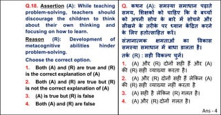 Q.18. Assertion (A): While teaching
problem-solving, teachers should
discourage the children to think
about their own thinking and
focusing on how to learn.
Reason (R): Development of
metacognitive abilities hinder
problem-solving.
Choose the correct option.
1. Both (A) and (R) are true and (R)
is the correct explanation of (A)
2. Both (A) and (R) are true but (R)
is not the correct explanation of (A)
3. (A) is true but (R) is false
4. Both (A) and (R) are false
Q. कथन (A): सम@या समाधान पढ़ाते
समय, "शOकX को चा[हए Tक वे बWचX
को अपनी सोच क
े बारे मJ सोचने और
सीखने क
े तरFक
े पर ]यान क
J [†त करने
क
े "लए हतोUसा[हत करJ।
संaानाUमक Oमताओं का .वकास
सम@या समाधान मJ बाधा डालता है।
तक
Q (R) : सहF .वकGप चुनJ।
1. (A) और (R) दोन' सह* ह+ और (A)
क3 (R) सह* ,या/या करता है।
2. (A) और (R) दोन' सह* ह+ ले8कन (A)
क3 (R) सह* ,या/या नह*ं करता है
3. (A) सह* है ले8कन (R) गलत है।
4. (A) और (R) दोन' गलत है।
Ans - 4
 