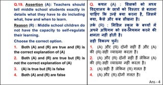 Q.19. Assertion (A): Teachers should
tell middle school students exactly in
details what they have to do including
what, how and when to learn.
Reason (R) : Middle school children do
not have the capacity to self-regulate
their learning.
Choose the correct option.
1. Both (A) and (R) are true and (R) is
the correct explanation of (A)
2. Both (A) and (R) are true but (R) is
not the correct explanation of (A)
3. (A) is true but (R) is false
4. Both (A) and (R) are false
Q. कथन (A) : "शOकX को म]य
.वuयालय क
े छा{X को .व@तार से बताना
चा[हए Tक उdहJ …या करना है, िजसमJ
…या, क
ै से और कब सीखना है।
तक
Q (R) : "म‡डल @क
ू ल क
े बWचX मJ
अपने अ(धगम को @व-Aनयमन करने कc
Oमता नहFं होती है।
सहF .वकGप चुनJ।
1. (A) और (R) दोन' सह* ह+ और (A)
क3 (R) सह* ,या/या करता है।
2. (A) और (R) दोन' सह* ह+ ले8कन (A)
क3 (R) सह* ,या/या नह*ं करता है।
3. (A) सह* है ले8कन (R) गलत है
4. (A) और (R) दोन' गलत है।
Ans - 4
 