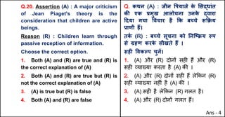 Q.20. Assertion (A) : A major criticism
of Jean Piaget's theory is the
consideration that children are active
beings.
Reason (R) : Children learn through
passive reception of information.
Choose the correct option.
1. Both (A) and (R) are true and (R) is
the correct explanation of (A)
2. Both (A) and (R) are true but (R) is
not the correct explanation of (A)
3. (A) is true but (R) is false
4. Both (A) and (R) are false
Q. कथन (A) : जीन .पयाजे क
े "सuधांत
कc एक bमुख आलोचना उनक
े uवारा
[दया गया .वचार है Tक बWचे सTPय
bाणी ह:।
तक
Q (R) : बWचे सूचना को AनिtPय iप
से •हण करक
े सीखते ह: ।
सहF .वकGप चुनJ।
1. (A) और (R) दोन' सह* ह+ और (R)
सह* ,या/या करता है (A) क3 ।
2. (A) और (R) दोन' सह* ह+ ले8कन (R)
सह* ,या/या नह*ं है (A) क3 ।
3. (A) सह* है ले8कन (R) गलत है।
4. (A) और (R) दोन' गलत ह+।
Ans - 4
 