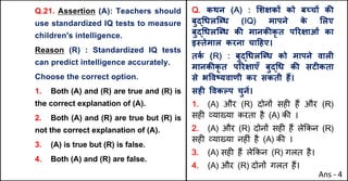 Q.21. Assertion (A): Teachers should
use standardized IQ tests to measure
children's intelligence.
Reason (R) : Standardized IQ tests
can predict intelligence accurately.
Choose the correct option.
1. Both (A) and (R) are true and (R) is
the correct explanation of (A).
2. Both (A) and (R) are true but (R) is
not the correct explanation of (A).
3. (A) is true but (R) is false.
4. Both (A) and (R) are false.
Q. कथन (A) : "शOकX को बWचX कc
बुu(धलिˆध (IQ) मापने क
े "लए
बुu(धलिˆध कc मानकcकृ त पhरOाओं का
इ@तेमाल करना चा[हए।
तक
Q (R) : बुu(धलिˆध को मापने वालF
मानकcकृ त पhरOाएँ बुu(ध कc सटFकता
से भ.वtयवाणी कर सकती ह:।
सहF .वकGप चुनJ।
1. (A) और (R) दोन' सह* ह+ और (R)
सह* ,या/या करता है (A) क3 ।
2. (A) और (R) दोन' सह* ह+ ले8कन (R)
सह* ,या/या नह*ं है (A) क3 ।
3. (A) सह* ह+ ले8कन (R) गलत है।
4. (A) और (R) दोन' गलत ह+।
Ans - 4
 